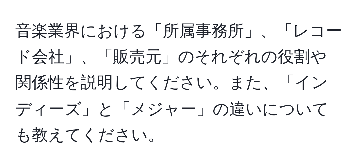 音楽業界における「所属事務所」、「レコード会社」、「販売元」のそれぞれの役割や関係性を説明してください。また、「インディーズ」と「メジャー」の違いについても教えてください。