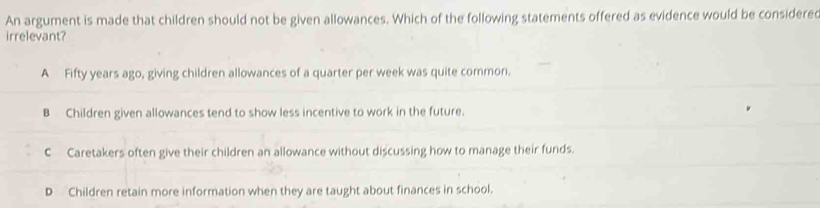 An argument is made that children should not be given allowances. Which of the following statements offered as evidence would be considered
irrelevant?
A Fifty years ago, giving children allowances of a quarter per week was quite common.
B Children given allowances tend to show less incentive to work in the future.
C Caretakers often give their children an allowance without discussing how to manage their funds.
D Children retain more information when they are taught about finances in school.