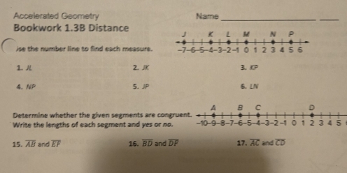 Accelerated Geometry Name_ 
_ 
Bookwork 1.3B Distance 
ise the number line to find each measure. 
1. 2. JK 3、 KP
4. NP 5. JP 6. LN
Determine whether the given segments are congrue 
Write the lengths of each segment and yes or no. 
15. overline AB and overline EP 16. overline BD and overline DF 17. overline AC and overline CD