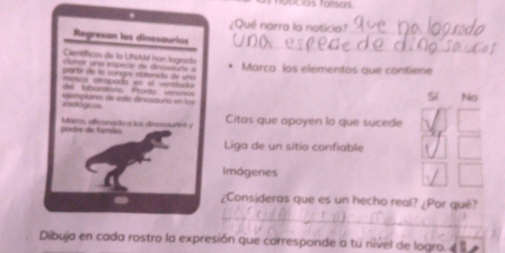 a pcias falsas
¿Qué narra la noticia?_
_
Regresan los dinosaurios
Cienóficos de la Uhll han logrado
Canar una espécie de dirasaure a Marca los elementos que contiene
partr de la sangm abtenida de una
masca atapada en el verslador
del laboratorio Pronto veromo
egempiares de este dinosauno en los
Sí No
eeológicos
Marcs, aficonade e los dinosouries y Citas que apoyen lo que sucede
padre de fomáia
Liga de un sitio confiable
Imágenes
¿Consideras que es un hecho real? ¿Por qué?
_
_
__
Dibuja en cada rostro la expresión que corresponde a tu nível de logro.