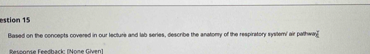 estion 15 
Based on the concepts covered in our lecture and lab series, describe the anatomy of the respiratory system/ air pathwa[ 
Response Feedback: [None Given]