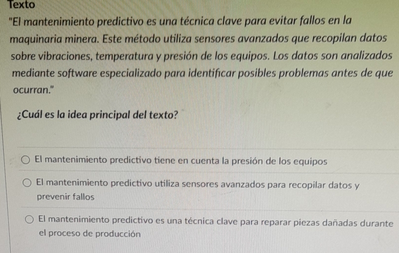 Texto
"El mantenimiento predictivo es una técnica clave para evitar fallos en la
maquinaria minera. Este método utiliza sensores avanzados que recopilan datos
sobre vibraciones, temperatura y presión de los equipos. Los datos son analizados
mediante software especializado para identifıcar posibles problemas antes de que
ocurran."
¿Cuál es la idea principal del texto?
El mantenimiento predictivo tiene en cuenta la presión de los equipos
El mantenimiento predictivo utiliza sensores avanzados para recopilar datos y
prevenir fallos
El mantenimiento predictivo es una técnica clave para reparar piezas dañadas durante
el proceso de producción