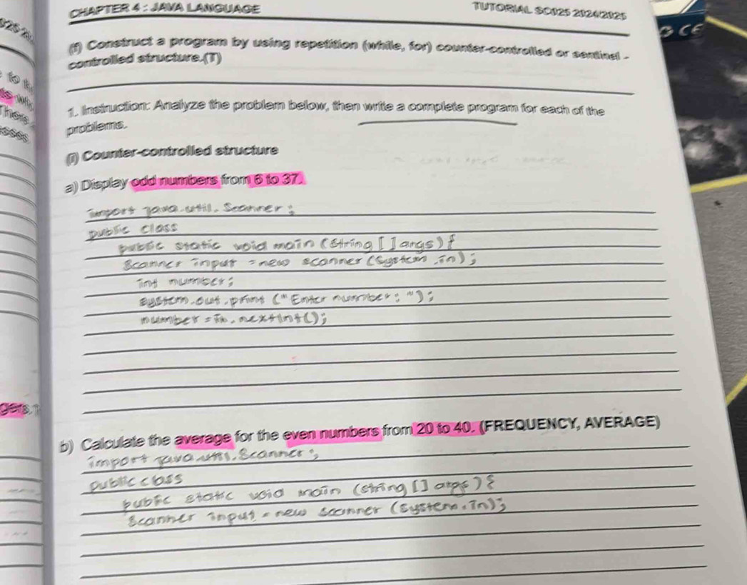 CHAPTER 4 : JAVA LANGUAGE TUTORIAL S0025 20242325 
T 
(i) Construct a program by using repetition (while, for) counter-controlled or sentinal . 
controlled structure.(T) 
1 

_ 
her 
1. Instruction: Analyze the problem below, then write a complete program for each of the 
problems. 
_ 
_ 
(1) Counter-controlled structure 
a) Display odd numbers from 6 to 37
_ 
_ 
class 
_ 
_ 
_ 
_ 
_ 
_ 
_ 
_ 
_ 
_ 
_ 
_ 
_ 
_ 
b) Calculate the average for the even numbers from 20 to 40. (FREQUENCY, AVERAGE) 
_ 
_ 
_ 
_ 
_ 
_ 
_ 
_ 
_ 
_ 
__ 
_ 
_ 
_ 
_