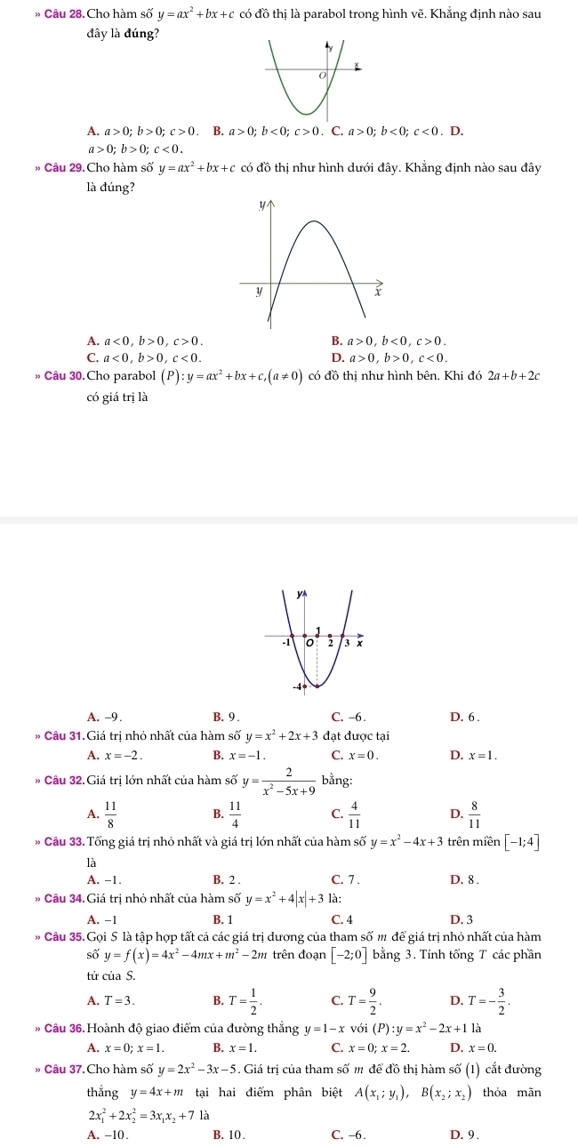 » Câu 28. Cho hàm số y=ax^2+bx+c có đồ thị là parabol trong hình vẽ. Khắng định nào sau
đây là đúng?
A. a>0;b>0;c>0. B. a>0;b<0;c>0. C. a>0;b<0;c<0.D.
a>0;b>0;c<0.
» Câu 29. Cho hàm số y=ax^2+bx+c có đồ thị như hình dưới đây. Khẳng định nào sau đây
là đúng?
A. a<0,b>0,c>0. B. a>0,b<0,c>0.
C. a<0,b>0,c<0. D. a>0,b>0,c<0.
» Câu 30.Cho parabol (P):y=ax^2+bx+c,(a!= 0) có đồ thị như hình bên. Khi đó 2a+b+2c
có giá trị là
A. -9. B. 9 . C. -6. D. 6 .
* Câu 31.Giá tri nhỏ nhất của hàm số y=x^2+2x+3 đạt được tại
A. x=-2. B. x=-1. C. x=0. D. x=1.
# Câu 32. Giá trị lớn nhất của hàm số y= 2/x^2-5x+9  bằng:
A.  11/8   11/4  C.  4/11  D.  8/11 
B.
» Câu 33. Tổng giá trị nhỏ nhất và giá trị lớn nhất của hàm số y=x^2-4x+3 trên miền [-1;4]
là
A. -1. B. 2 . C. 7 . D. 8 .
* Câu 34. Giá tri nhỏ nhất của hàm số y=x^2+4|x|+3 là:
A. -1 B. 1 C. 4 D. 3
Câu 35. Gọi S là tập hợp tất cả các giá trị dương của tham số m để giá trị nhỏ nhất của hàm
số y=f(x)=4x^2-4mx+m^2-2m trên đoạn [-2;0] bằng 3. Tính tổng T các phần
tử của S.
A. T=3. B. T= 1/2 . C. T= 9/2 . D. T=- 3/2 .
Câu 36. Hoành độ giao điểm của đường thắng y=1-x với (P):y=x^2-2x+11a
A. x=0;x=1. B. x=1. C. x=0;x=2. D. x=0.
» Câu 37. Cho hàm số y=2x^2-3x-5 5. Giá trị của tham số m để đồ thị hàm số (1) cắt đường
thắng y=4x+m tại hai điểm phân biệt A(x_1;y_1),B(x_2;x_2) thỏa mãn
2x_1^(2+2x_2^2=3x_1)x_2+71a
A. -10. B. 10. C. -6. D. 9 .