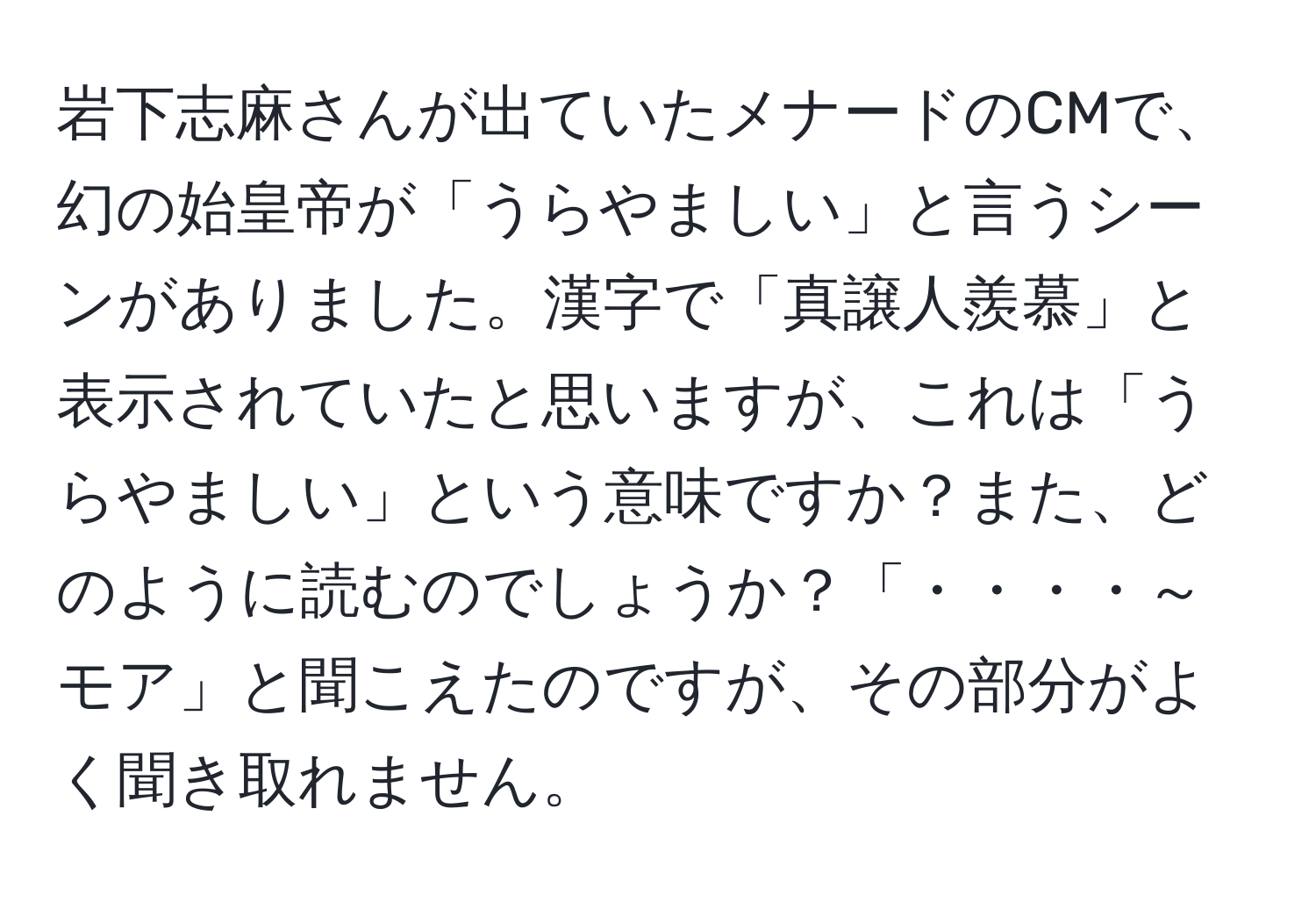 岩下志麻さんが出ていたメナードのCMで、幻の始皇帝が「うらやましい」と言うシーンがありました。漢字で「真譲人羨慕」と表示されていたと思いますが、これは「うらやましい」という意味ですか？また、どのように読むのでしょうか？「・・・・～モア」と聞こえたのですが、その部分がよく聞き取れません。