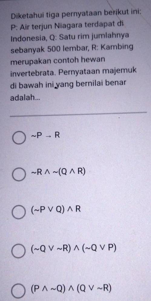 Diketahui tiga pernyataan berikut ini:
P : Air terjun Niagara terdapat di
Indonesia, Q : Satu rim jumlahnya
sebanyak 500 lembar, R : Kambing
merupakan contoh hewan
invertebrata. Pernyataan majemuk
di bawah ini yang bernilai benar
adalah...
sim Pto R
sim Rwedge sim (Qwedge R)
(sim Pvee Q)wedge R
(sim Qvee sim R)wedge (sim Qvee P)
(Pwedge sim Q)wedge (Qvee sim R)