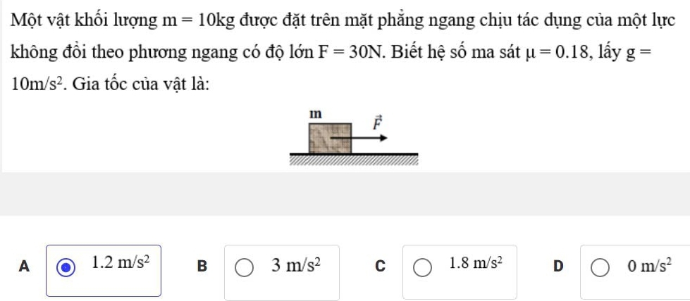 Một vật khối lượng m=10kg được đặt trên mặt phăng ngang chịu tác dụng của một lực
không đồi theo phương ngang có độ lớn F=30N. Biết hệ số ma sát mu =0.18 , lấy g=
10m/s^2. Gia tốc của vật là:
m F
A 1.2m/s^2 B 3m/s^2 C 1.8m/s^2 D 0m/s^2