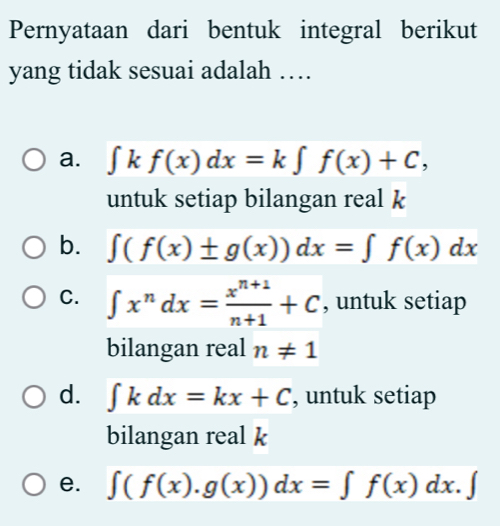 Pernyataan dari bentuk integral berikut
yang tidak sesuai adalah …
a. ∈t kf(x)dx=k∈t f(x)+C, 
untuk setiap bilangan real k
b. ∈t (f(x)± g(x))dx=∈t f(x)dx
C. ∈t x^ndx= (x^(n+1))/n+1 +C , untuk setiap
bilangan real n!= 1
d. ∈t kdx=kx+C , untuk setiap
bilangan real k
e. ∈t (f(x).g(x))dx=∈t f(x)dx.∈t