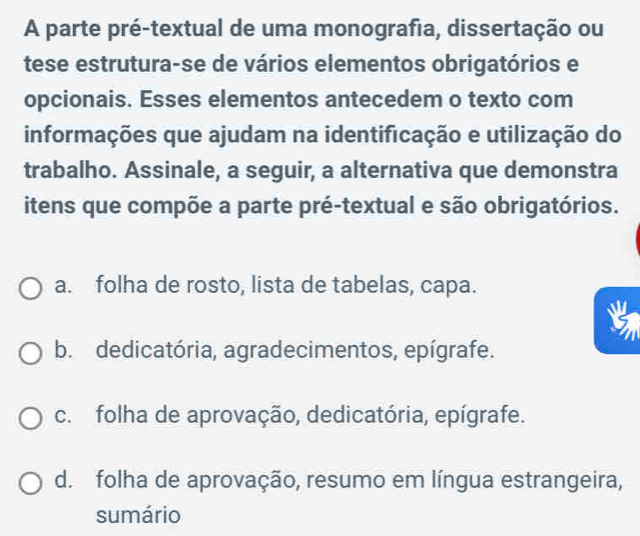 A parte pré-textual de uma monografia, dissertação ou
tese estrutura-se de vários elementos obrigatórios e
opcionais. Esses elementos antecedem o texto com
informações que ajudam na identificação e utilização do
trabalho. Assinale, a seguir, a alternativa que demonstra
itens que compõe a parte pré-textual e são obrigatórios.
a. folha de rosto, lista de tabelas, capa.
b. dedicatória, agradecimentos, epígrafe.
c. folha de aprovação, dedicatória, epígrafe.
d. folha de aprovação, resumo em língua estrangeira,
sumário