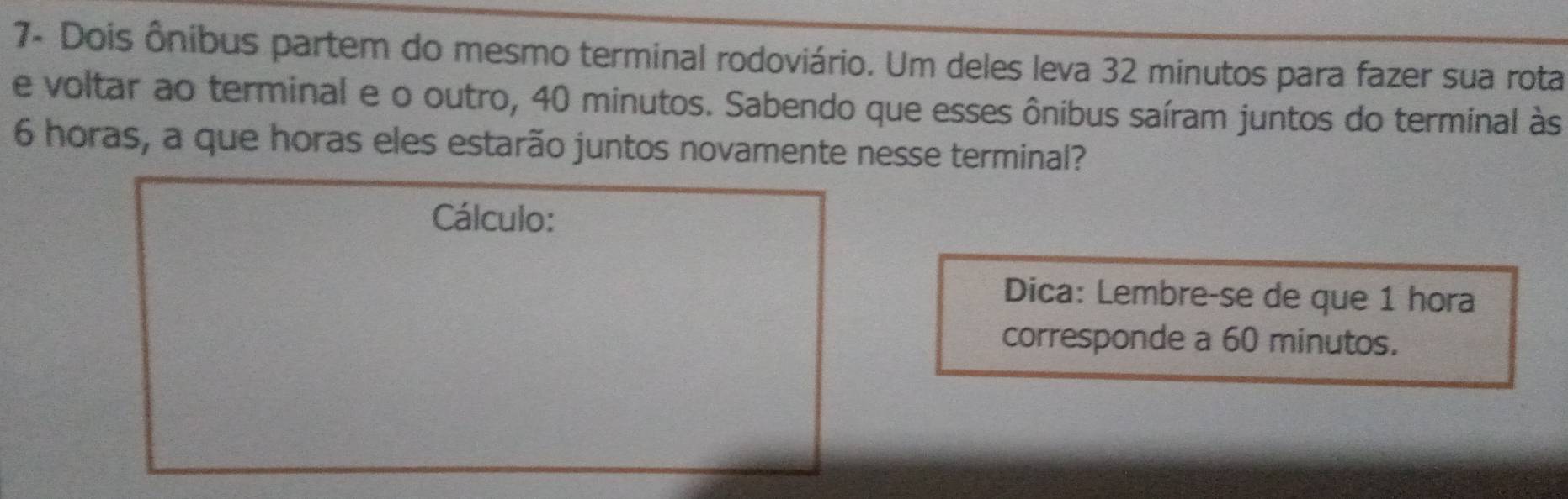 7- Dois ônibus partem do mesmo terminal rodoviário. Um deles leva 32 minutos para fazer sua rota 
e voltar ao terminal e o outro, 40 minutos. Sabendo que esses ônibus saíram juntos do terminal às
6 horas, a que horas eles estarão juntos novamente nesse terminal? 
Cálculo: 
Dica: Lembre-se de que 1 hora 
corresponde a 60 minutos.