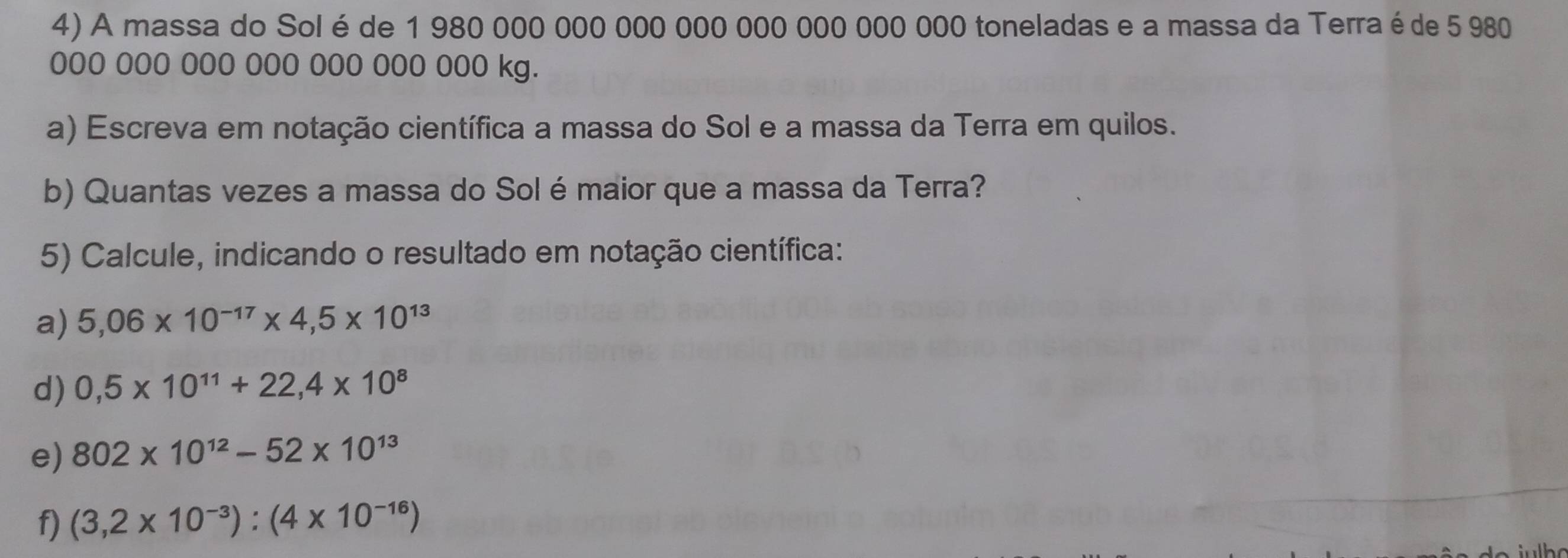 A massa do Sol é de 1 980 000 000 000 000 000 000 000 000 toneladas e a massa da Terra éde 5 980
000 000 000 000 000 000 000 kg. 
a) Escreva em notação científica a massa do Sol e a massa da Terra em quilos. 
b) Quantas vezes a massa do Sol é maior que a massa da Terra? 
5) Calcule, indicando o resultado em notação científica: 
a) 5,06* 10^(-17)* 4,5* 10^(13)
d) 0,5* 10^(11)+22,4* 10^8
e) 802* 10^(12)-52* 10^(13)
f) (3,2* 10^(-3)):(4* 10^(-16))