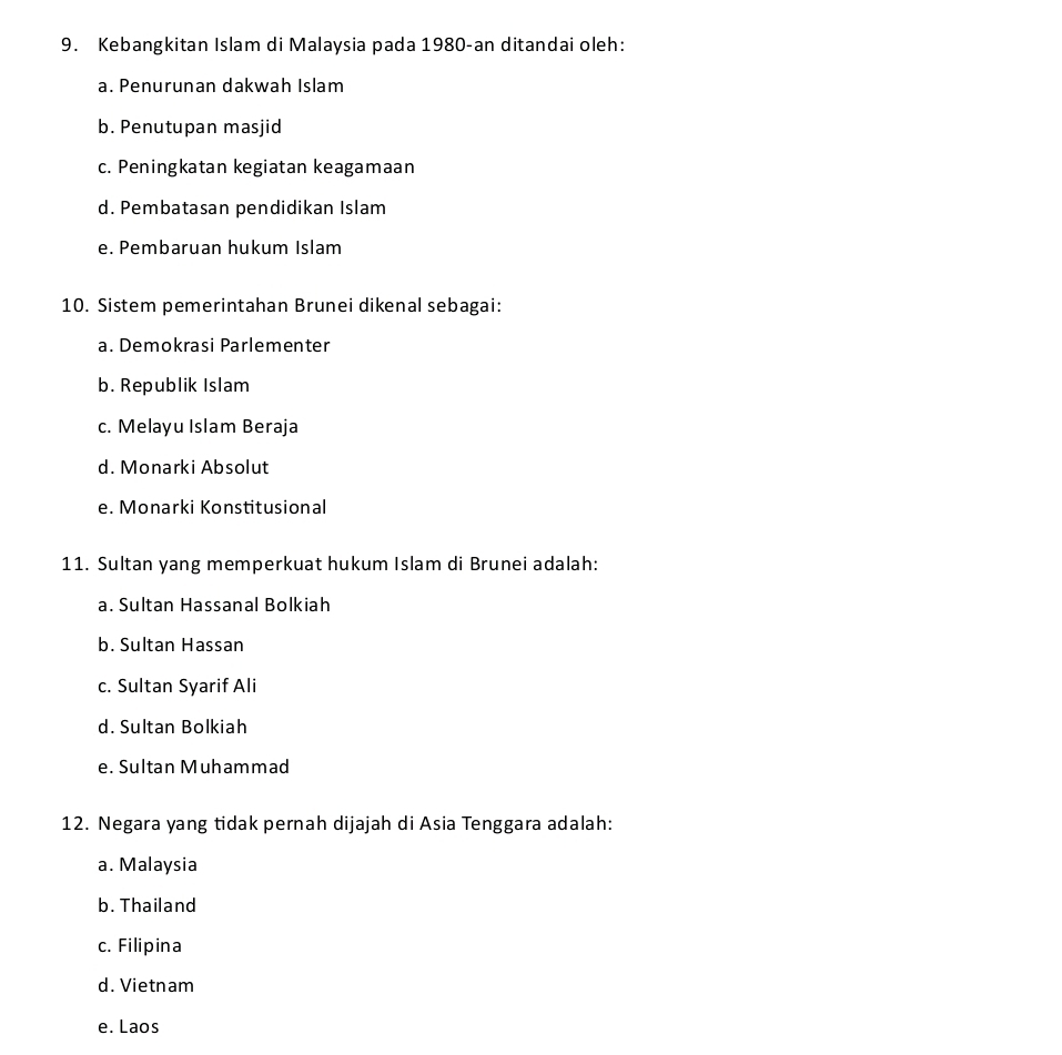 Kebangkitan Islam di Malaysia pada 1980-an ditandai oleh:
a. Penurunan dakwah Islam
b. Penutupan masjid
c. Peningkatan kegiatan keagamaan
d. Pembatasan pendidikan Islam
e. Pembaruan hukum Islam
10. Sistem pemerintahan Brunei dikenal sebagai:
a. Demokrasi Parlementer
b. Republik Islam
c. Melayu Islam Beraja
d. Monarki Absolut
e. Monarki Konstitusional
11. Sultan yang memperkuat hukum Islam di Brunei adalah:
a. Sultan Hassanal Bolkiah
b. Sultan Hassan
c. Sultan Syarif Ali
d. Sultan Bolkiah
e. Sultan Muhammad
12. Negara yang tidak pernah dijajah di Asia Tenggara adalah:
a. Malaysia
b. Thailand
c. Filipina
d. Vietnam
e. Laos