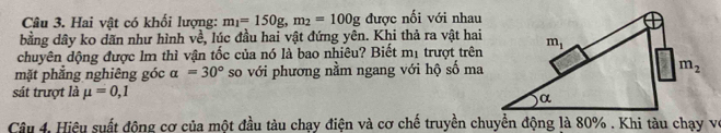 Hai vật có khối lượng: m_1=150g,m_2=100g được nối với nhau
bằng dây ko dăn như hình về, lúc đầu hai vật đứng yên. Khi thả ra vật hai
chuyên dộng được lm thì vận tốc của nó là bao nhiêu? Biết mị trượt trên
mặt phẳng nghiêng góc alpha =30° so với phương nằm ngang với hộ số ma
sát trượt là mu =0,1
Câu 4, Hiệu suất động cơ của một đầu tàu chạy điện và cơ chế truyền chuyển động là 80% . Khi tàu chạy vớ