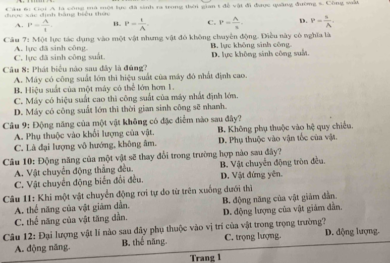 Gọi A là công mã một lực đã sinh ra trong thời gian t để vật đi được quãng đường s. Công suất
được xác định bằng biểu thức
A. P= A/t . P= t/A . P= A/S .
B.
C.
D. P= S/A .
Câu 7: Một lực tác dụng vào một vật nhưng vật đó không chuyển động. Điều này có nghĩa là
A. lực đã sinh công. B. lực không sinh công.
C. lực đã sinh công suất. D. lực không sinh công suất.
Câu 8: Phát biểu nào sau đây là đúng?
A. Máy có công suất lớn thì hiệu suất của máy đó nhất định cao.
B. Hiệu suất của một máy có thể lớn hơn 1.
C. Máy có hiệu suất cao thì công suất của máy nhất định lớn.
D. Máy có công suất lớn thì thời gian sinh công sẽ nhanh.
Câu 9: Động năng của một vật không có đặc điểm nào sau đây?
A. Phụ thuộc vào khối lượng của vật. B. Không phụ thuộc vào hệ quy chiếu.
C. Là đại lượng vô hướng, không âm. D. Phụ thuộc vào vận tốc của vật.
Câu 10: Động năng của một vật sẽ thay đổi trong trường hợp nào sau đây?
A. Vật chuyển động thẳng đều. B. Vật chuyển động tròn đều.
C. Vật chuyển động biến đổi đều. D. Vật đứng yên.
Câu 11: Khi một vật chuyển động rơi tự do từ trên xuống dưới thì
A. thế năng của vật giảm dần. B. động năng của vật giảm dần.
C. thế năng của vật tăng dần. D. động lượng của vật giảm dần.
Câu 12: Đại lượng vật lí nào sau đây phụ thuộc vào vị trí của vật trong trọng trường?
A. động năng. B. thế năng. C. trọng lượng. D. động lượng.
Trang 1