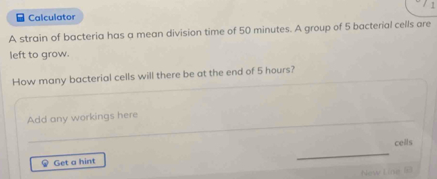 Calculator 
A strain of bacteria has a mean division time of 50 minutes. A group of 5 bacterial cells are 
left to grow. 
How many bacterial cells will there be at the end of 5 hours? 
Add any workings here 
cells 
Get a hint 
_ 
_ 
New Line