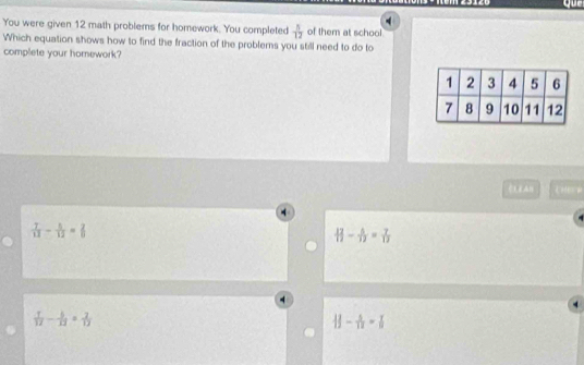 ur
4
You were given 12 math problems for homework. You completed  5/12  of them at school
Which equation shows how to find the fraction of the problems you still need to do to
complete your homework?
 7/13 - 5/12 = 2/5 
 12/12 - 5/12 = 7/12 
 1/12 - 6/13 = 2/12 
||- 4/12 =|