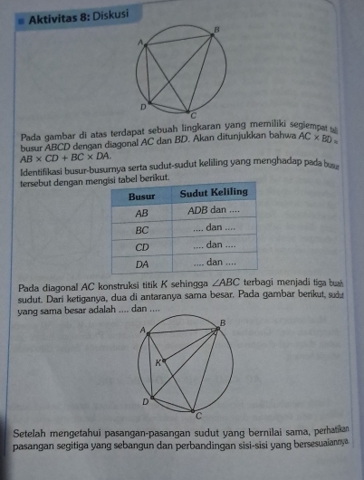 Aktivitas 8: Diskusi 
Pada gambar di atas terdapat sebuah lingkaran yang memiliki segiempat 
busur ABCD dengan diagonal AC dan BD. Akan ditunjukkan bahwa AC* BD=
AB* CD+BC* DA. 
Identifikasi busur-busurnya serta sudut-sudut keliling yang menghadap pada b
tersebut dengan mebel berikut. 
Pada diagonal AC konstruksi titik K sehingga ∠ ABC terbagi menjadi tiga buah 
sudut. Dari ketiganya, dua di antaranya sama besar. Pada gambar berikut, sudu 
yang sama besar adalah .... dan .... 
Setelah mengetahui pasangan-pasangan sudut yang bernilai sama, perhatikan 
pasangan segitiga yang sebangun dan perbandingan sisi-sisi yang bersesuaiannya