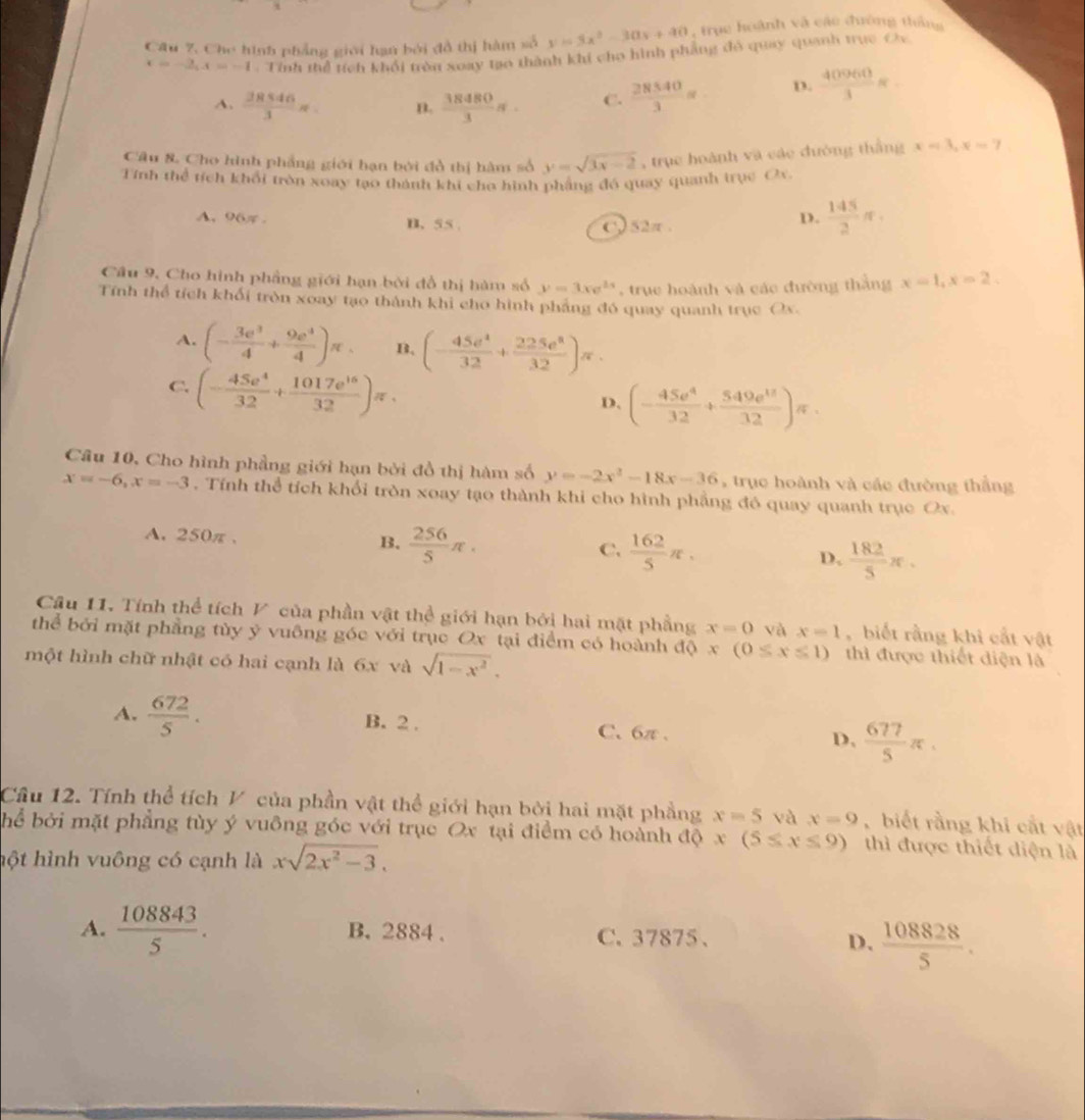 Câu 7, Cho hình phẳng giới hạn bởi đồ thị hàm số y=3x^2-30x+40 , trục hoành và cáo đường thắng
x=-2,x=-1. Tính thể tích khối tròn xoay tạo thành khi cho hình phẳng đô quay quanh trực Oy
A.  28546/3 π . n.  38480/3 π . C.  28540/3 = D.  40960/3 π .
Câu & Cho hình phẳng giới hạn bởi đồ thị hàm số y=sqrt(3x-2) , trục hoành và các đường thắng x=3,x=7
Tính thể tích khổi tròn xoay tạo thành khi cho hình phẳng đó quay quanh trục Ox.
A. 96π . B、 55 .
C 52π .
D.  145/2 π .
Câu 9, Cho hình phầng giới hạn bởi đồ thị hàm số y=3xe^(2x) , true hoành và các đường thắng x=1,x=2,
Tính thể tích khối tròn xoay tạo thành khi cho hình phảng đó quay quanh trục Ox.
A. (- 3e^3/4 + 9e^4/4 )π . B. (- 45e^4/32 + 225e^8/32 )π .
C. (- 45e^4/32 + 1017e^(16)/32 )π .
D, (- 45e^4/32 + 549e^(18)/32 )π .
Câu 10, Cho hình phầng giới hạn bởi đồ thị hàm số y=-2x^2-18x-36 , trục hoành và các đường thắng
x=-6,x=-3. Tính thể tích khổi tròn xoay tạo thành khi cho hình phẳng đó quay quanh trục Ox.
A. 250π .
B.  256/5 π .  162/5 π , D.  182/5 π .
C.
Câu 11. Tính thể tích V của phần vật thể giới hạn bởi hai mặt phẳng x=0 và x=1 , biết rằng khi cất vật
thể bởi mặt phẳng tùy ý vuông góc với trục Ox tại điểm có hoành độ x (0≤ x≤ 1) thì được thiết diện là
một hình chữ nhật có hai cạnh là 6x và sqrt(1-x^2).
A.  672/5 . B. 2 . C、6π 、 D,  677/5 π .
Câu 12. Tính thể tích V của phần vật thể giới hạn bởi hai mặt phẳng x=5 và x=9 , biết rằng khi cắt vật
hể bởi mặt phẳng tùy ý vuông góc với trục Ox tại điểm có hoành độ x(5≤ x≤ 9) thì được thiết diện là
hột hình vuông có cạnh là xsqrt(2x^2-3).
A.  108843/5 . B. 2884 . C.37875、
D.  108828/5 .