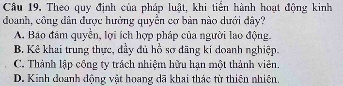 Theo quy định của pháp luật, khi tiến hành hoạt động kinh
doanh, công dân được hưởng quyền cơ bản nào dưới đây?
A. Bảo đảm quyền, lợi ích hợp pháp của người lao động.
B. Kê khai trung thực, đầy đủ hồ sơ đăng kí doanh nghiệp.
C. Thành lập công ty trách nhiệm hữu hạn một thành viên.
D. Kinh doanh động vật hoang dã khai thác từ thiên nhiên.