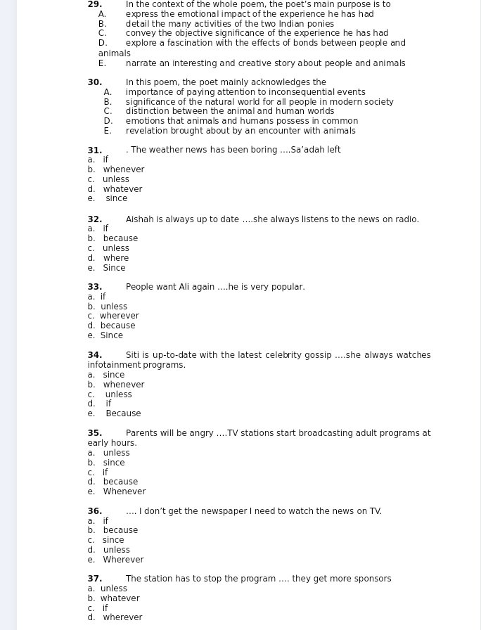 In the context of the whole poem, the poet's main purpose is to
A. express the emotional impact of the experience he has had
B. detail the many activities of the two Indian ponies
C. convey the objective significance of the experience he has had
D. explore a fascination with the effects of bonds between people and
animals
E. narrate an interesting and creative story about people and animals
30. In this poem, the poet mainly acknowledges the
A. importance of paying attention to inconsequential events
B. significance of the natural world for all people in modern society
C. distinction between the animal and human worlds
D. emotions that animals and humans possess in common
E. revelation brought about by an encounter with animals
31. . The weather news has been boring ....Sa’adah left
a. if
b. whenever
c. unless
d. whatever
e. since
32. Aishah is always up to date ....she always listens to the news on radio.
a. if
b. because
c. unless
d. where
e. Since
33. People want Ali again ....he is very popular.
a. if
b.unless
c. wherever
d. because
e. Since
34. Siti is up-to-date with the latest celebrity gossip ....she always watches
infotainment programs.
a. since
b. whenever
c. unless
d. if
e. Because
35. Parents will be angry ....TV stations start broadcasting adult programs at
early hours.
a. unless
b. since
c. if
d. because
e. Whenever
36. … I don’t get the newspaper I need to watch the news on TV,
a. if
b. because
c. since
d. unless
e. Wherever
37. The station has to stop the program .... they get more sponsors
a. unless
b. whatever
c. if
d. wherever