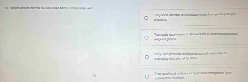 Which action did the Ku Klux Klan MOST commonly use?
They used violence to intimidate voters from participaling in
elections
They used legal means to file lawsults to discriminate against
relligious groups.
They used petitions to influence school authorties to
segregate educational facilities.
They used local ordinances to prohibit immigration from
undesirable countries.