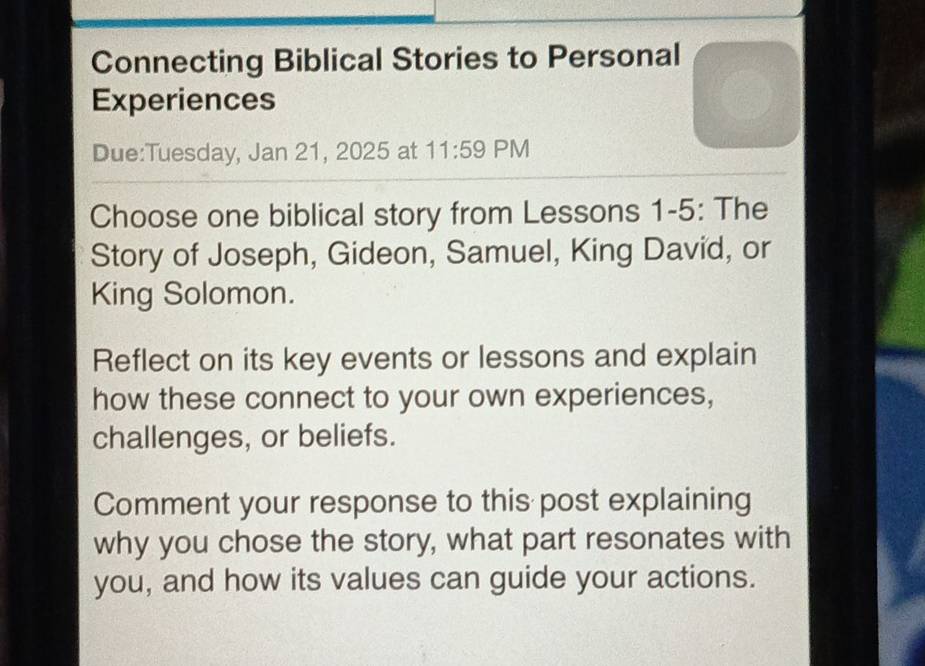 Connecting Biblical Stories to Personal 
Experiences 
Due:Tuesday, Jan 21, 2025 at 11:59 PM 
Choose one biblical story from Lessons 1-5: The 
Story of Joseph, Gideon, Samuel, King David, or 
King Solomon. 
Reflect on its key events or lessons and explain 
how these connect to your own experiences, 
challenges, or beliefs. 
Comment your response to this post explaining 
why you chose the story, what part resonates with 
you, and how its values can guide your actions.