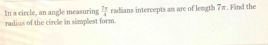 In a circle, an angle measuring  7π /4  radians intercepts an arc of length 7π. Find the 
radius of the circle in simplest form.