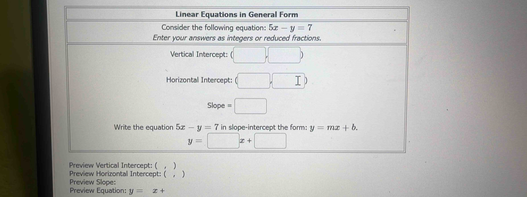 Linear Equations in General Form 
Consider the following equation: 5x-y=7
Enter your answers as integers or reduced fractions. 
Vertical Intercept: (□ ,□ )
Horizontal Intercept: (□ ,□ )
Slop =□
Write the equation 5x-y=7 in slope-intercept the form: y=mx+b.
y=□ x+□
Preview Vertical Intercept: ( , ) 
Preview Horizontal Intercept: ( , ) 
Preview Slope: 
Preview Equation: y=x+