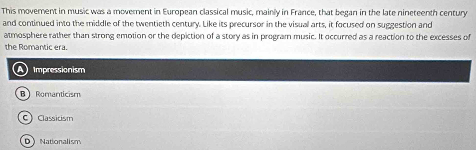 This movement in music was a movement in European classical music, mainly in France, that began in the late nineteenth century
and continued into the middle of the twentieth century. Like its precursor in the visual arts, it focused on suggestion and
atmosphere rather than strong emotion or the depiction of a story as in program music. It occurred as a reaction to the excesses of
the Romantic era.
) Impressionism
B Romanticism
CClassicism
DNationalism