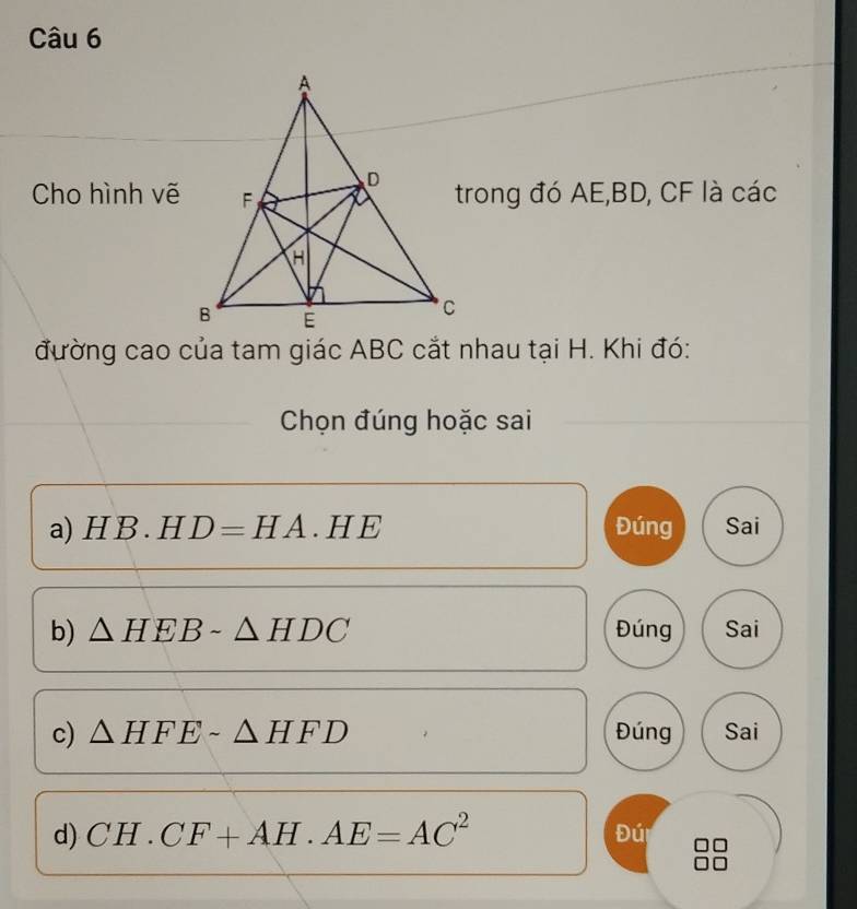 Cho hình vẽtrong đó AE, BD, CF là các 
đường cao của tam giác ABC cắt nhau tại H. Khi đó: 
Chọn đúng hoặc sai 
a HB.HD=HA.HE Đúng Sai 
b) △ HEBsim △ HDC Đúng Sai 
c) △ HFEsim △ HFD Đúng Sai 
d) CH.CF+AH.AE=AC^2
Đú -