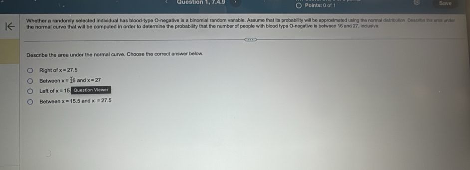 Question 1, 7.4.9 Points: 0 of 1 Save
Whether a randomly selected individual has blood-type O-negative is a binomial random variable. Assume that its probability will be approximated using the normal distribution. Describe the eree under
the normal curve that will be computed in order to determine the probability that the number of people with blood type O-negative is between 16 and 27, inclusive.
Describe the area under the normal curve. Choose the correct answer below.
Right of x=27.5
Between x=16 and x=27
Left of x=15 Question Viewer
Between x=15.5 and x=27.5