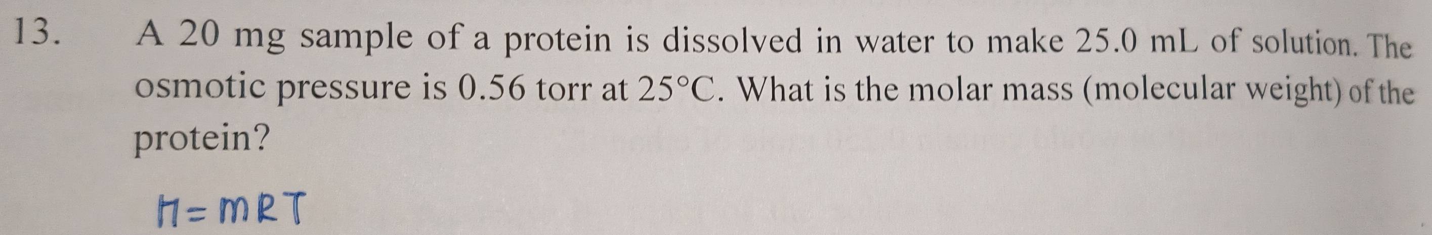 A 20 mg sample of a protein is dissolved in water to make 25.0 mL of solution. The 
osmotic pressure is 0.56 torr at 25°C. What is the molar mass (molecular weight) of the 
protein?
H=m P