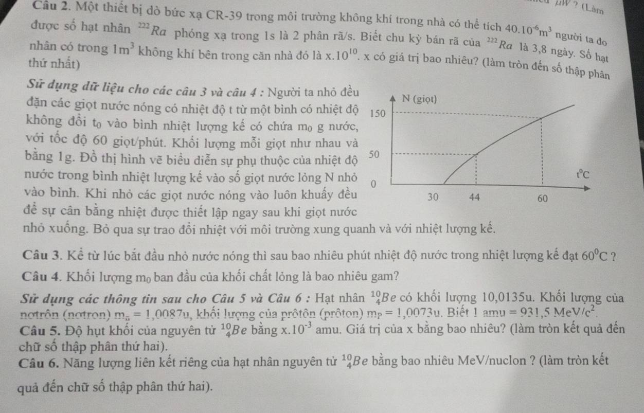 uw ? (Làm
Câu 2. Một thiết bị dò bức xạ CR-39 trong môi trường không khí trong nhà có thể tích 40.10^(-6)m^3 người ta đo
được số hạt nhân^(222)Ra phóng xạ trong 1s là 2 phân rã/s. Biết chu kỳ bán rã của 222 Ra là 3,8 ngày. Số hạt
nhân có trong 1m^3 không khí bên trong căn nhà đó là x. 10^(10). x có giá trị bao nhiêu? (làm tròn đến số thập phân
thứ nhất)
Sử dụng dữ liệu cho các câu 3 và câu 4 : Người ta nhỏ đề
đặn các giọt nước nóng có nhiệt độ t từ một bình có nhiệt đ
không đồi t₀ vào bình nhiệt lượng kế có chứa m₀ g nước
với tốc độ 60 giọt/phút. Khối lượng mỗi giọt như nhau v
bằng 1g. Đồ thị hình vẽ biểu diễn sự phụ thuộc của nhiệt đ
nước trong bình nhiệt lượng kế vào số giọt nước lỏng N nh
vào bình. Khi nhỏ các giọt nước nóng vào luôn khuấy đề
để sự cân bằng nhiệt được thiết lập ngay sau khi giọt nước
nhỏ xuống. Bỏ qua sự trao đổi nhiệt với môi trường xung quanh và với nhiệt lượng kế.
Câu 3. Kể từ lúc bắt đầu nhỏ nước nóng thì sau bao nhiêu phút nhiệt độ nước trong nhiệt lượng kế đạt 60°C ?
Câu 4. Khối lượng m₀ ban đầu của khối chất lỏng là bao nhiêu gam?
Sử dụng các thông tin sau cho Câu 5 và Câu 6 : Hạt nhân^(10)_4B e có khối lượng 10,0135u. Khối lượng của
notrôn (notron) m_n=1,0087u , khối lượng của prôtôn (prôton) m_P=1,0073u. Biết 1amu=931,5MeV/c^2.
Câu 5. Độ hụt khối của nguyên tử ^10_4B e băng x. 10^(-3) amu. Giá trị của x bằng bao nhiêu? (làm tròn kết quả đến
chữ số thập phân thứ hai).
Câu 6. Năng lượng liên kết riêng của hạt nhân nguyên tử ^10_4B Te bằng bao nhiêu MeV/nuclon ? (làm tròn kết
quả đến chữ số thập phân thứ hai).