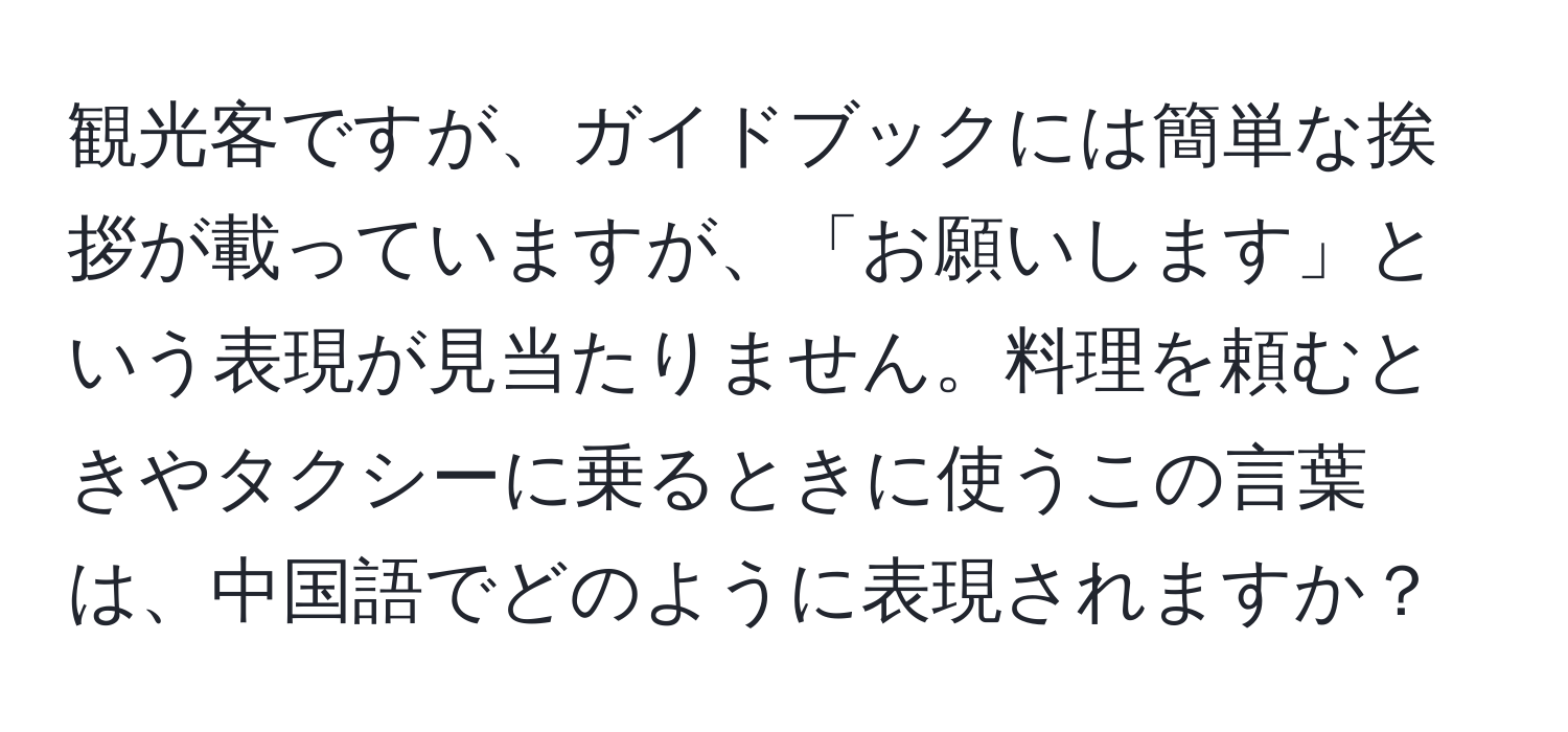 観光客ですが、ガイドブックには簡単な挨拶が載っていますが、「お願いします」という表現が見当たりません。料理を頼むときやタクシーに乗るときに使うこの言葉は、中国語でどのように表現されますか？