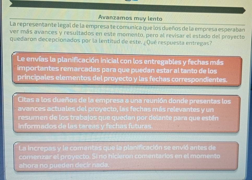 Avanzamos muy lento 
La representante legal de la empresa te comunica que los dueños de la empresa esperaban 
ver más avances y resultados en este momento, pero al revisar el estado del proyecto 
quedaron decepcionados por la lentitud de este. ¿Qué respuesta entregas? 
Le envías la planificación inicial con los entregables y fechas más 
importantes remarcadas para que puedan estar al tanto de los 
principales elementos del proyecto y las fechas correspondientes. 
Citas a los dueños de la empresa a una reunión donde presentas los 
avances actuales del proyecto, las fechas más relevantes y un 
resumen de los trabajos que quedan por delante para que estén 
informados de las tareas y fechas futuras. 
La increpas y le comentas que la planificación se envió antes de 
comenzar el proyecto. Si no hicieron comentarios en el momento 
ahora no pueden decir nada.