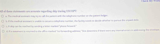 Check My Work
All of these statements are accurate regarding skip tracing EXCEPT:
a. The medical assistant may try to call the patient with the telephone number on the patient ledger.
b. If the medical assistant is unable to secure a telephone number, the facility needs to decide whether to pursue the unpaid debt.
c. A skip can be reached by sending a letter marked "please forward."
d. If a statement is returned to the office marked "no forwarding address," first determine if there were any internal errors in addressing the envelope.