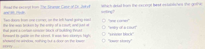 Read the excerpt from The Strange Case of Dr. Jekyll Which detail from the excerpt best establishes the gothic
and Mr. Hyde. setting?
Two doors from one corner, on the left hand going east “one corner”
the line was broken by the entry of a court; and just at
that point a certain sinister block of building thrust ''entry of a court''
forward its gable on the street. It was two storeys high; “'sinister block”'
showed no window, nothing but a door on the lower “lower storey”
storey . . .