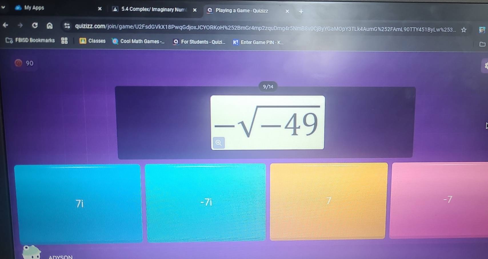 My Apps ▲ 5.4 Complex/ Imaginary Num Playing a Game- Quizizz
quizizz.com/join/game/U2FsdGVkX18PwqGdjoxJCYORKoH%252BmGr4mp2zquDmg4r5NmB8v0CjByYGaMOpY3TLk4AumG%252FAmL90TTY451ByLw%253...
FBISD Bookmarks A Classes Cool Math Games -... For Students - Quizi.. ir Enter Game PIN - K...
90
9/14
-sqrt(-49)
Q
7i -7i
-7