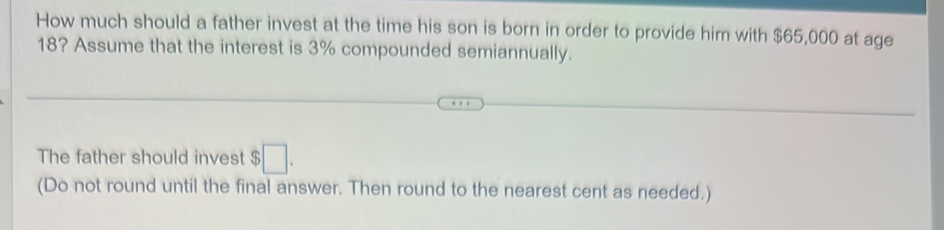 How much should a father invest at the time his son is born in order to provide him with $65,000 at age
18? Assume that the interest is 3% compounded semiannually. 
The father should invest $ □. 
(Do not round until the final answer. Then round to the nearest cent as needed.)