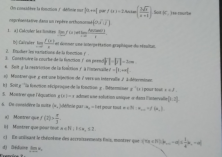 On considère la fonction f définie sur [0;+∈fty [ par f(x)=2Arctan ( 2sqrt(x)/x+1 ). Soit (C_f) sa courbe
représentative dans un repère orthonormé (O;overline i:overline j).
1. a) Calculer les limites limlimits _xto +∈fty f(x) et limlimits _xto 0 Arctan (t)/t .
b) Calculer limlimits _xto 0^+ f(x)/x  et donner une interprétation graphique du résultat.
2. Etudier les variations de la fonction f .
3. Construire la courbe de la fonctionf on prend |vector i|=|vector j|=2cm.
4. Soit g la restriction de la fonction ƒ à l'intervalle I=[1;+∈fty [.
a) Montrer que g est une bijection de / vers un intervalle J à déterminer.
b) Soit g^(-1) la fonction réciproque de la fonction g . Déterminer g^(-1)(x) pour tout x∈ J.
5. Montrer que l'équation g(x)=x admet une solution unique α dans l'intervalle [1:2].
6. On considère la suite (u_n) définie par :u_0=1 et pour tout n∈ N:u_n+1=f(u_n).
a) Montrer que f(2)> π /3 .
b) Montrer que pour tout n∈ N;1≤ u_n≤ 2.
c) En utilisant le théorème des accroissements finis, montrer que : (forall n∈ N):|u_n+1-alpha |≤  1/4 |u_n-alpha |
d) Déduire limlimits _nto +∈fty u_n
Evercice 2 :