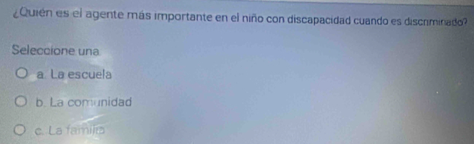 ¿Quién es el agente más importante en el niño con discapacidad cuando es discriminado?
Seleccione una
a La escuela
b. La comunidad
c. La famijía