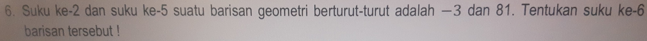 Suku ke -2 dan suku ke -5 suatu barisan geometri berturut-turut adalah —3 dan 81. Tentukan suku ke -6
barisan tersebut !