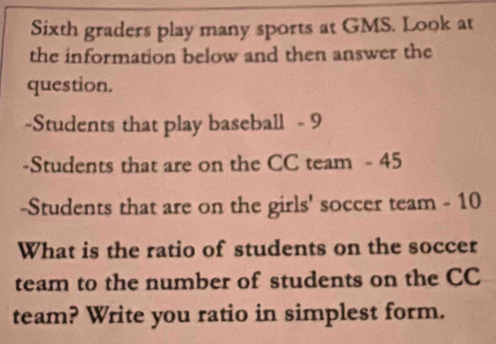 Sixth graders play many sports at GMS. Look at 
the information below and then answer the 
question. 
-Students that play baseball - 9
-Students that are on the CC team - 45
-Students that are on the girls' soccer team - 10
What is the ratio of students on the soccer 
team to the number of students on the CC 
team? Write you ratio in simplest form.