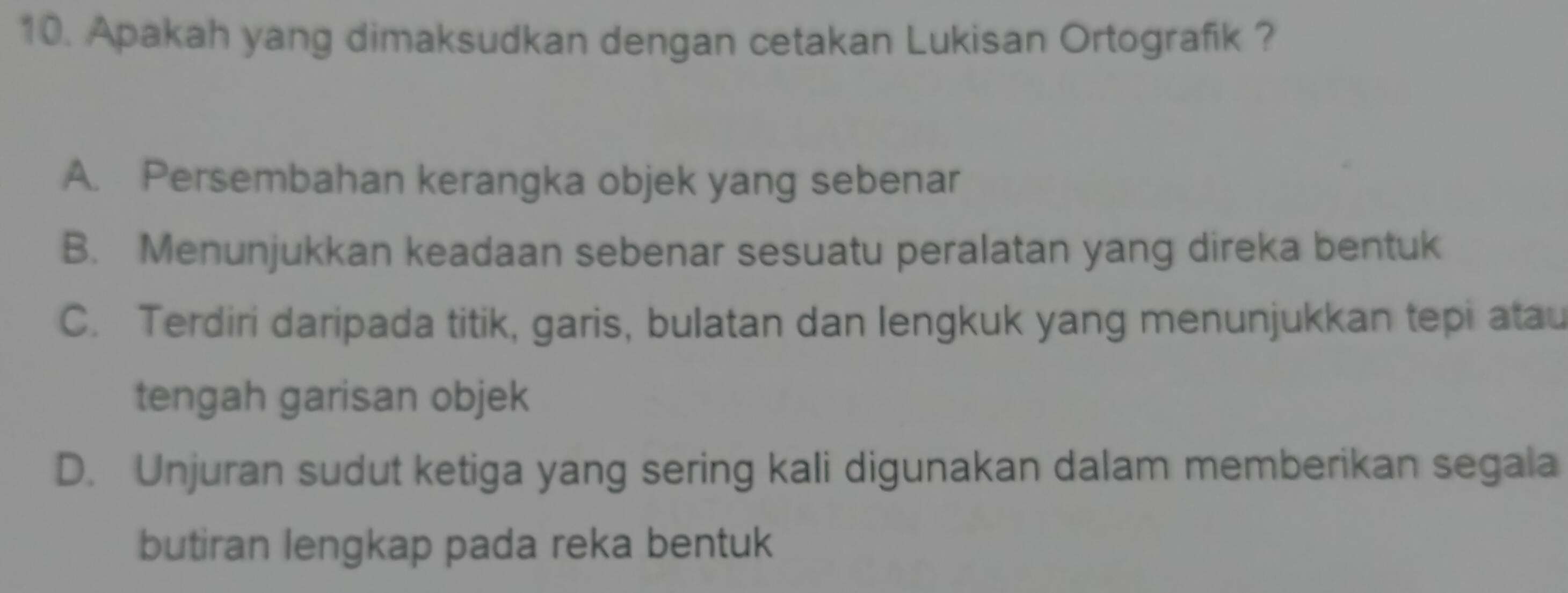 Apakah yang dimaksudkan dengan cetakan Lukisan Ortografik ?
A. Persembahan kerangka objek yang sebenar
B. Menunjukkan keadaan sebenar sesuatu peralatan yang direka bentuk
C. Terdiri daripada titik, garis, bulatan dan lengkuk yang menunjukkan tepi atau
tengah garisan objek
D. Unjuran sudut ketiga yang sering kali digunakan dalam memberikan segala
butiran lengkap pada reka bentuk