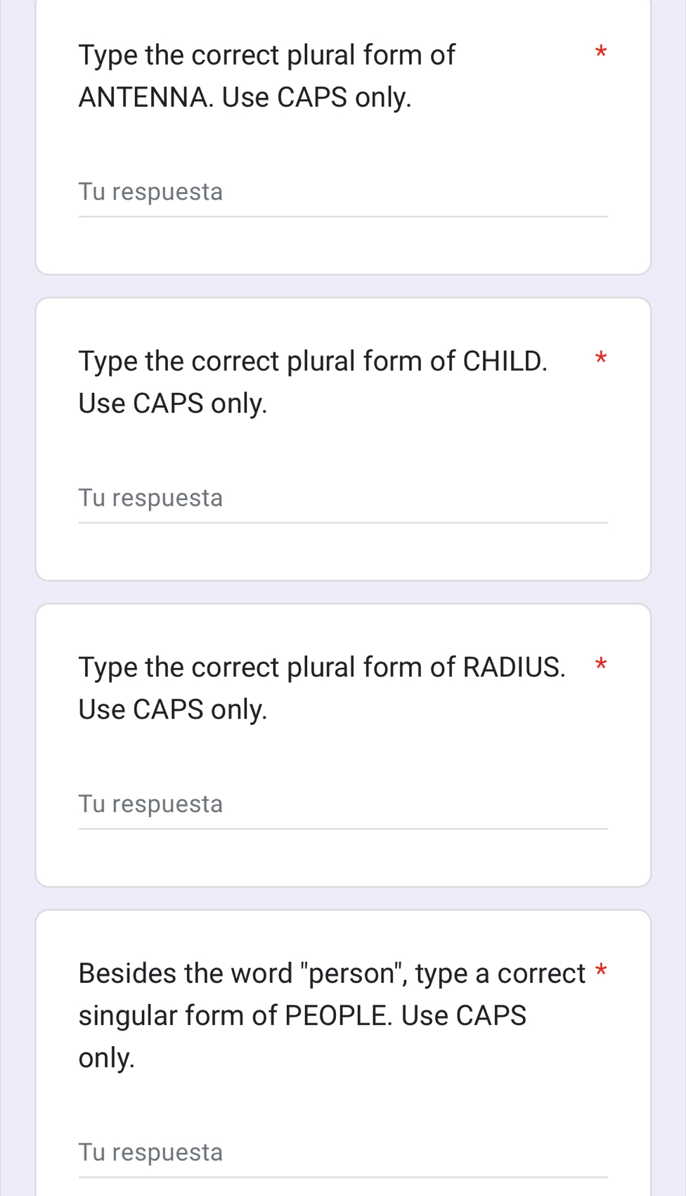 Type the correct plural form of 
* 
ANTENNA. Use CAPS only. 
Tu respuesta 
Type the correct plural form of CHILD. *£* 
Use CAPS only. 
Tu respuesta 
Type the correct plural form of RADIUS. * 
Use CAPS only. 
Tu respuesta 
Besides the word 'person", type a correct * 
singular form of PEOPLE. Use CAPS 
only. 
Tu respuesta