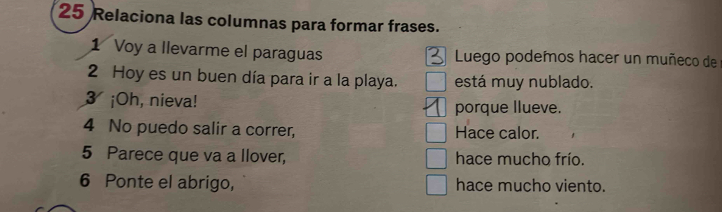 Relaciona las columnas para formar frases.
1 Voy a llevarme el paraguas Luego podemos hacer un muñeco de
2 Hoy es un buen día para ir a la playa. está muy nublado.
3 ¡Oh, nieva!
porque llueve.
4 No puedo salir a correr, Hace calor.
5 Parece que va a llover, hace mucho frío.
6 Ponte el abrigo, hace mucho viento.