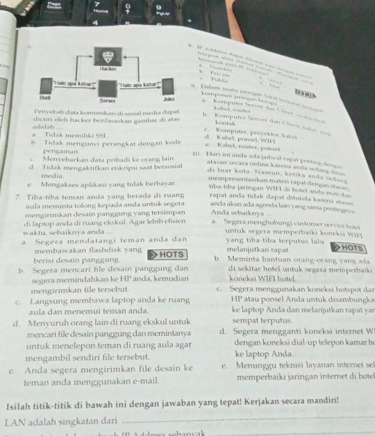 ora
lān
#. W. Address dapat dikenl ioes dengan nos                      
Selepon ales aamas ruman Manakas ===
a Numb
po W b. Private
c. Public
-
9.  Dalam suatu jaringan lokal berkatal toutapet
komponen jaringan berupa
kabel, router
a  Kumputer Server dan Chest, sertch Pnte
Fenyebab data komunikasi di sosial media dapat
dicuri oleh hacker berdasarkan gambar di atas
kontak
b. Komputer Server dan Chest, kabet, sp
adalah
c. Komputer, proyektor, kabet
a. Tidak memiliki SSL.
d. Kabel, ponsel, WIFI
b. Tidak mengunci perangkat dengan kode
e. Kabel, router, ponsel
pengaman
c. Menyebarkan data pribadi ke orang lain.
10. Hari ini anda ada jadwal rapat penting dengan
d. Tidak mengaktifkan enkripsi saat bersosial
atasan secara online karena anda sedang dinas
media.
di luar kota. Namun, ketika anda sedang
mempresentasikan materi rapat dengan atasan,
e. Mengakses aplikasi yang tidak berbayar.
tiba-tiba jaringan WIFI di hotel anda mati dan
7. Tiba-tiba teman anda yang berada di ruang rapat anda tidak dapat ditunda karena atasan
aula meminta tolong kepada anda untuk segera anda akan ada agenda lain yang sama pentingnya.
mengirimkan desain panggung yang tersimpan Anda sebaiknya ....
di laptop anda di ruang ekskul. Agar lebih efisien a. Segera menghubungi customer service hote!
waktu, sebaiknya anda ....  untuk segera memperbaiki koneksi W I  
a. Segera mendatangi teman anda dan yang tiba-tiba terputus lalu
membawakan flashdisk yang melanjutkan rapat.
HOTS
berisi desain panggung HOTS
b. Meminta bantuan orang-orang yang ada
b. Segera mencari file desain panggung dan  di sekitar hotel untuk segera memperbaik  
segera memindahkan ke HP anda, kemudian koneksi WIFI hotel.
mengirimkan file tersebut. c. Segera menggunakan koneksi hotspot dar
c. Langsung membawa laptop anda ke ruang HP atau ponsel Anda untuk disambungka
aula dan menemui teman anda. ke laptop Anda dan melanjutkan rapat yar
d. Menyuruh orang lain di ruang ekskul untuk sempat terputus.
mencari file desain panggung dan memintanya d. Segera mengganti koneksi internet W
untuk menelepon teman di ruang aula agar dengan koneksi dial-up telepon kamar ho
mengambil sendiri file tersebut. ke laptop Anda.
e. Anda segera mengirimkan file desain ke e. Menunggu teknisi layanan internet sel
teman anda menggunakan e-mail. memperbaiki jaringan internet di hotel
Isilah titik-titik di bawah ini dengan jawaban yang tepat! Kerjakan secara mandiri!
LAN adalah singkatan dari
_
_