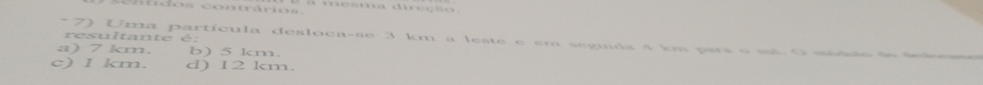 mesma direção,
resultante é:
* 7) Uma partícula desloca-se: 3 km a leste e em seguida 4 km pars o sai. O médulo de ss
a) 7 km. b) 5 km.
c) 1 km. d) 12 km.