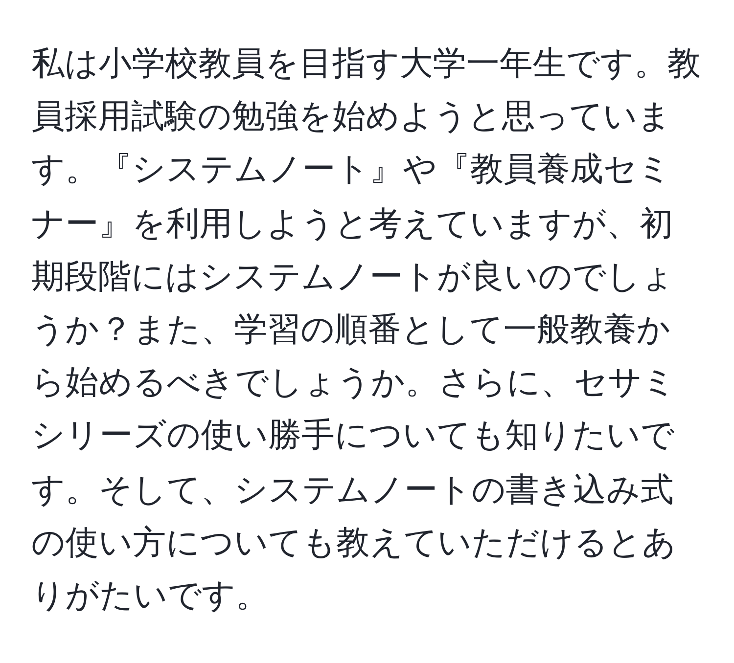 私は小学校教員を目指す大学一年生です。教員採用試験の勉強を始めようと思っています。『システムノート』や『教員養成セミナー』を利用しようと考えていますが、初期段階にはシステムノートが良いのでしょうか？また、学習の順番として一般教養から始めるべきでしょうか。さらに、セサミシリーズの使い勝手についても知りたいです。そして、システムノートの書き込み式の使い方についても教えていただけるとありがたいです。