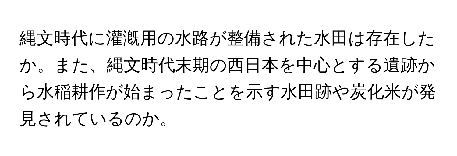 縄文時代に灌漑用の水路が整備された水田は存在したか。また、縄文時代末期の西日本を中心とする遺跡から水稲耕作が始まったことを示す水田跡や炭化米が発見されているのか。